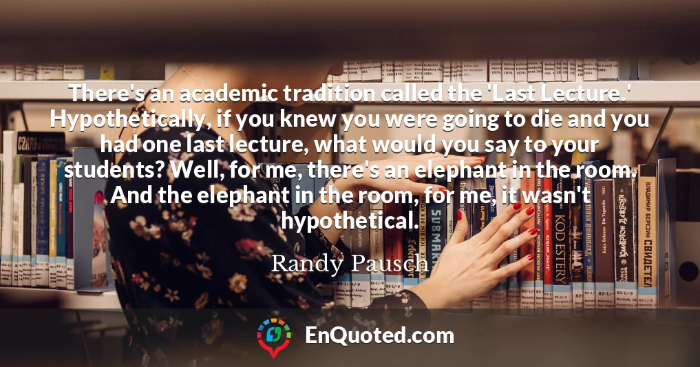 There's an academic tradition called the 'Last Lecture.' Hypothetically, if you knew you were going to die and you had one last lecture, what would you say to your students? Well, for me, there's an elephant in the room. And the elephant in the room, for me, it wasn't hypothetical.