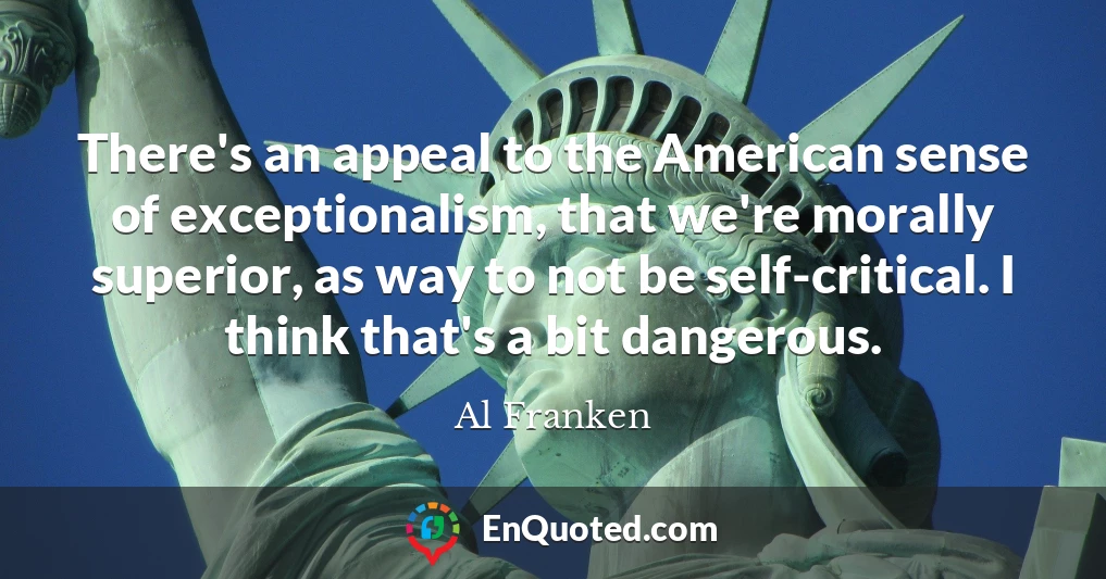 There's an appeal to the American sense of exceptionalism, that we're morally superior, as way to not be self-critical. I think that's a bit dangerous.