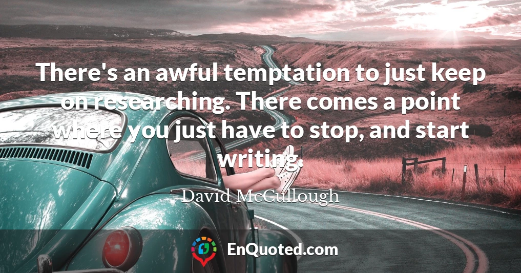 There's an awful temptation to just keep on researching. There comes a point where you just have to stop, and start writing.