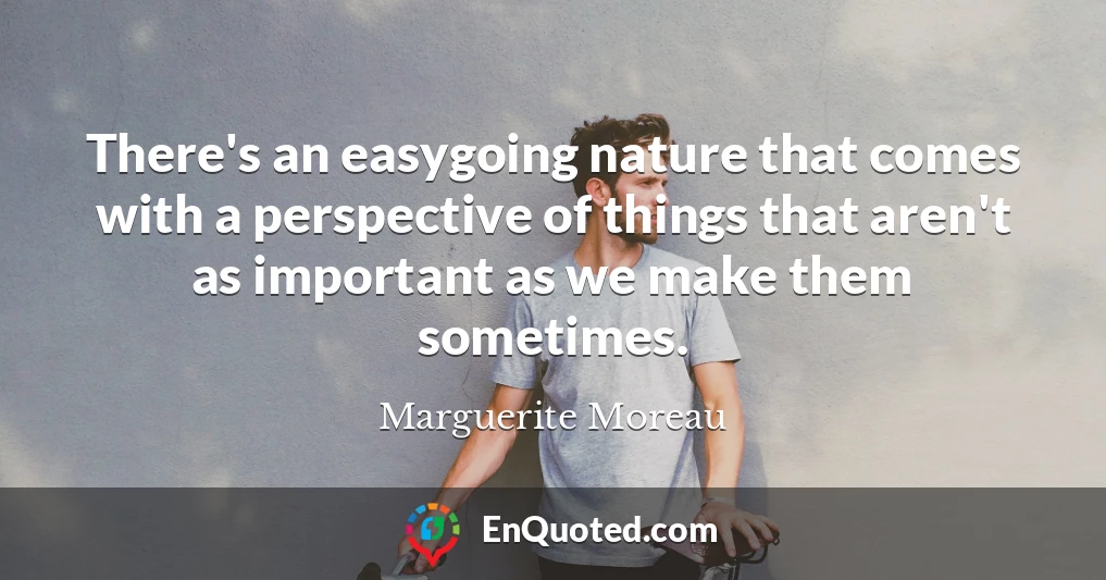 There's an easygoing nature that comes with a perspective of things that aren't as important as we make them sometimes.