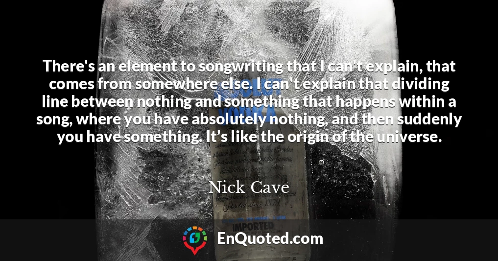 There's an element to songwriting that I can't explain, that comes from somewhere else. I can't explain that dividing line between nothing and something that happens within a song, where you have absolutely nothing, and then suddenly you have something. It's like the origin of the universe.