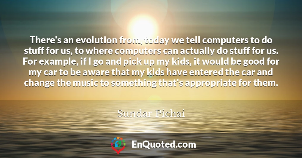 There's an evolution from, today we tell computers to do stuff for us, to where computers can actually do stuff for us. For example, if I go and pick up my kids, it would be good for my car to be aware that my kids have entered the car and change the music to something that's appropriate for them.
