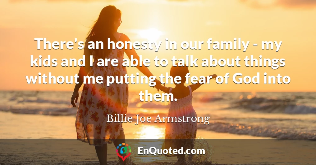 There's an honesty in our family - my kids and I are able to talk about things without me putting the fear of God into them.