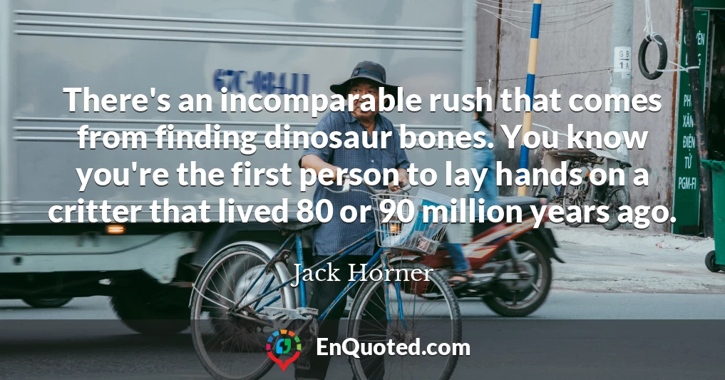 There's an incomparable rush that comes from finding dinosaur bones. You know you're the first person to lay hands on a critter that lived 80 or 90 million years ago.