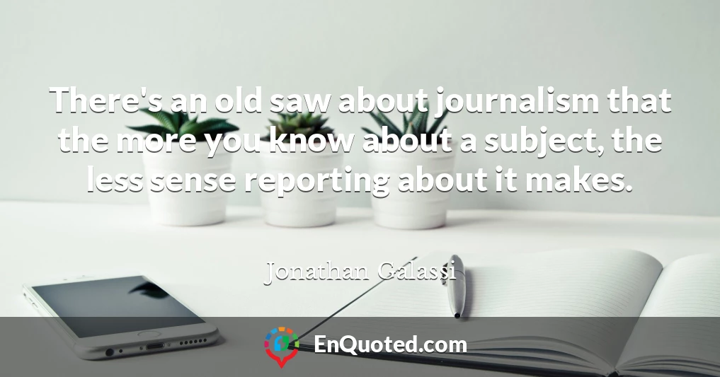 There's an old saw about journalism that the more you know about a subject, the less sense reporting about it makes.