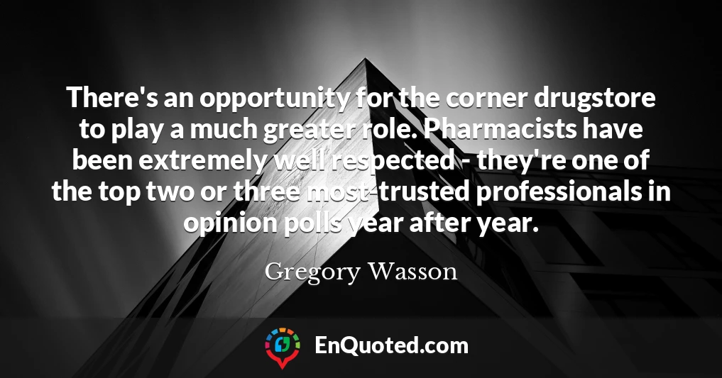 There's an opportunity for the corner drugstore to play a much greater role. Pharmacists have been extremely well respected - they're one of the top two or three most-trusted professionals in opinion polls year after year.