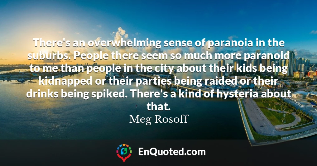 There's an overwhelming sense of paranoia in the suburbs. People there seem so much more paranoid to me than people in the city about their kids being kidnapped or their parties being raided or their drinks being spiked. There's a kind of hysteria about that.