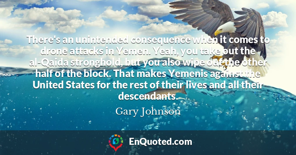 There's an unintended consequence when it comes to drone attacks in Yemen. Yeah, you take out the al-Qaida stronghold, but you also wipe out the other half of the block. That makes Yemenis against the United States for the rest of their lives and all their descendants.
