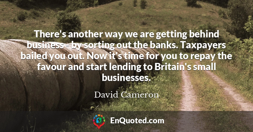There's another way we are getting behind business - by sorting out the banks. Taxpayers bailed you out. Now it's time for you to repay the favour and start lending to Britain's small businesses.