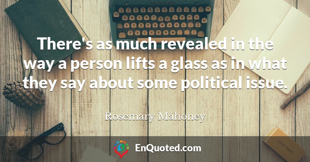 There's as much revealed in the way a person lifts a glass as in what they say about some political issue.