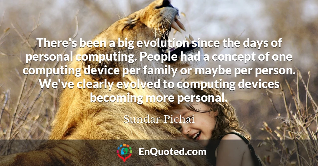 There's been a big evolution since the days of personal computing. People had a concept of one computing device per family or maybe per person. We've clearly evolved to computing devices becoming more personal.
