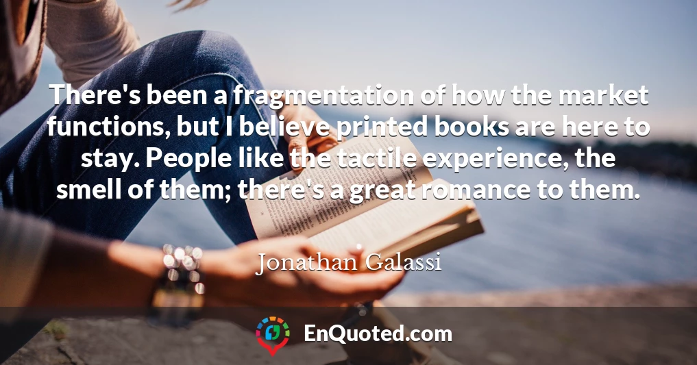 There's been a fragmentation of how the market functions, but I believe printed books are here to stay. People like the tactile experience, the smell of them; there's a great romance to them.