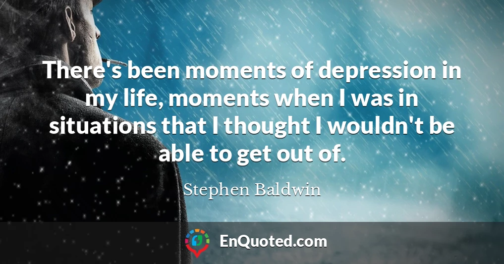 There's been moments of depression in my life, moments when I was in situations that I thought I wouldn't be able to get out of.