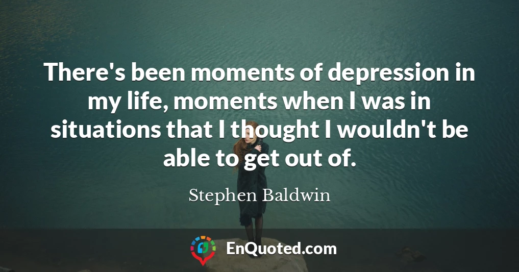 There's been moments of depression in my life, moments when I was in situations that I thought I wouldn't be able to get out of.