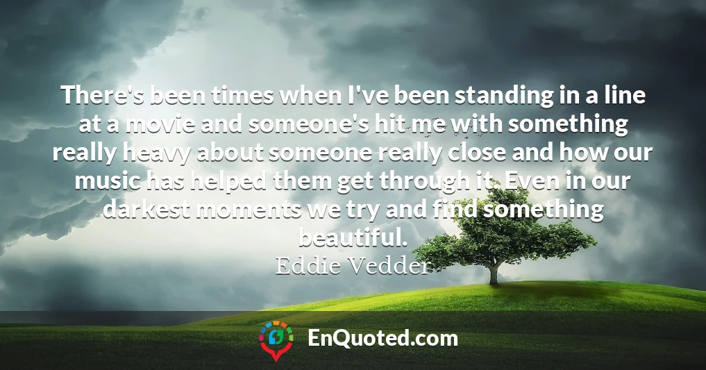 There's been times when I've been standing in a line at a movie and someone's hit me with something really heavy about someone really close and how our music has helped them get through it. Even in our darkest moments we try and find something beautiful.