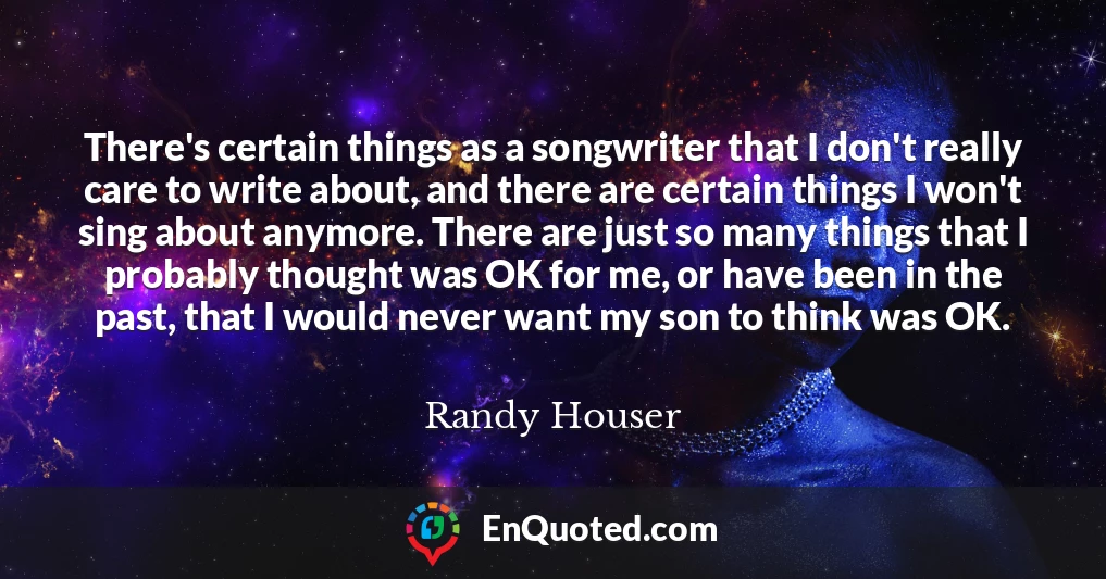 There's certain things as a songwriter that I don't really care to write about, and there are certain things I won't sing about anymore. There are just so many things that I probably thought was OK for me, or have been in the past, that I would never want my son to think was OK.