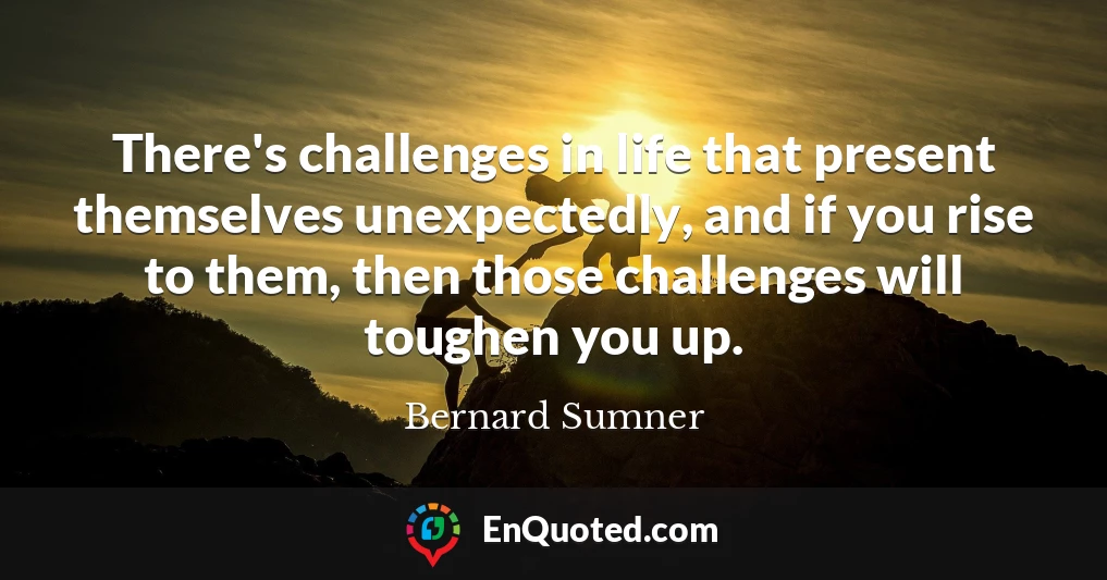 There's challenges in life that present themselves unexpectedly, and if you rise to them, then those challenges will toughen you up.