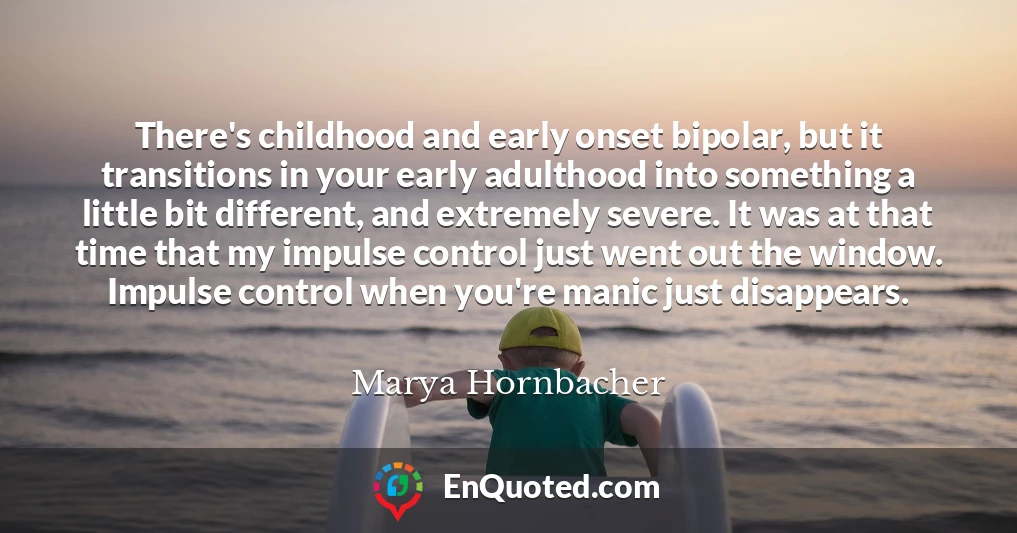 There's childhood and early onset bipolar, but it transitions in your early adulthood into something a little bit different, and extremely severe. It was at that time that my impulse control just went out the window. Impulse control when you're manic just disappears.