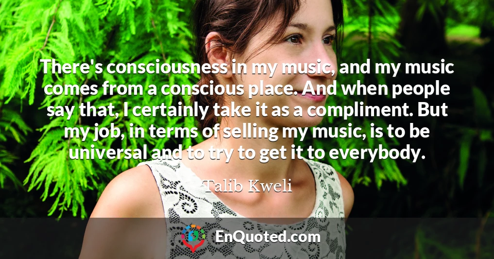 There's consciousness in my music, and my music comes from a conscious place. And when people say that, I certainly take it as a compliment. But my job, in terms of selling my music, is to be universal and to try to get it to everybody.