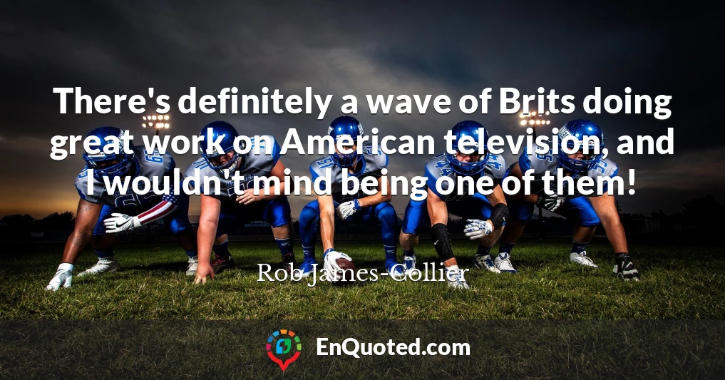 There's definitely a wave of Brits doing great work on American television, and I wouldn't mind being one of them!