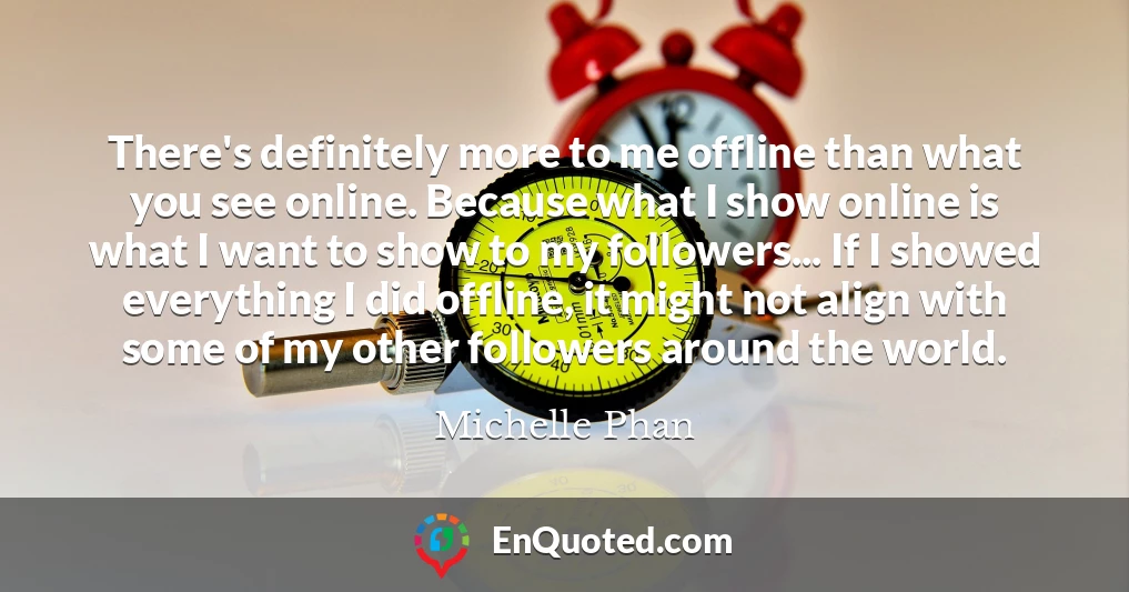 There's definitely more to me offline than what you see online. Because what I show online is what I want to show to my followers... If I showed everything I did offline, it might not align with some of my other followers around the world.