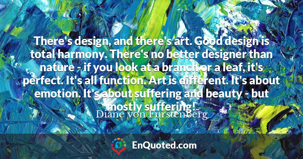 There's design, and there's art. Good design is total harmony. There's no better designer than nature - if you look at a branch or a leaf, it's perfect. It's all function. Art is different. It's about emotion. It's about suffering and beauty - but mostly suffering!