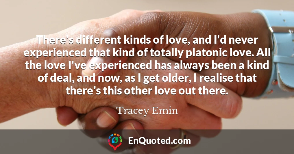 There's different kinds of love, and I'd never experienced that kind of totally platonic love. All the love I've experienced has always been a kind of deal, and now, as I get older, I realise that there's this other love out there.