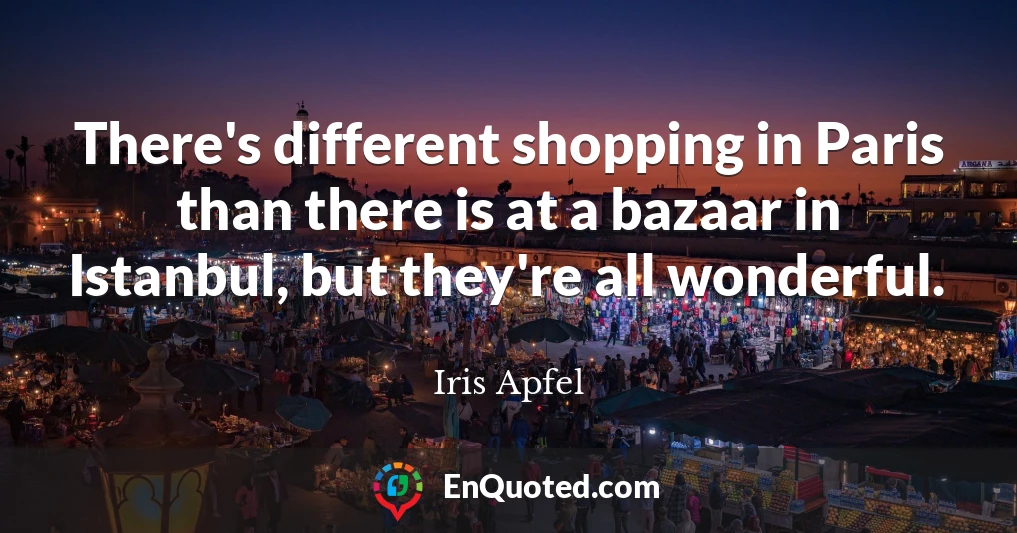 There's different shopping in Paris than there is at a bazaar in Istanbul, but they're all wonderful.