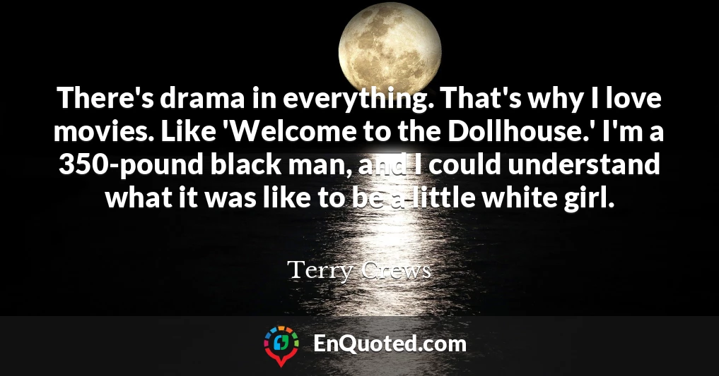 There's drama in everything. That's why I love movies. Like 'Welcome to the Dollhouse.' I'm a 350-pound black man, and I could understand what it was like to be a little white girl.