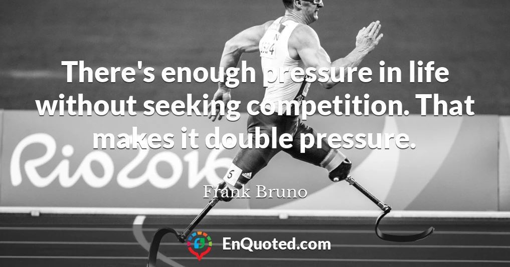 There's enough pressure in life without seeking competition. That makes it double pressure.