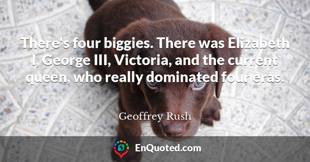 There's four biggies. There was Elizabeth I, George III, Victoria, and the current queen, who really dominated four eras.