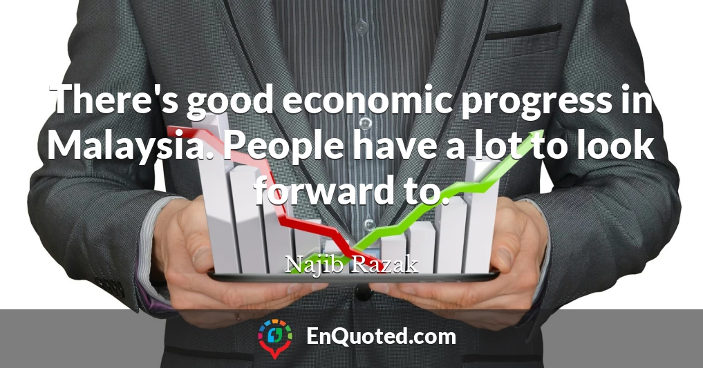 There's good economic progress in Malaysia. People have a lot to look forward to.