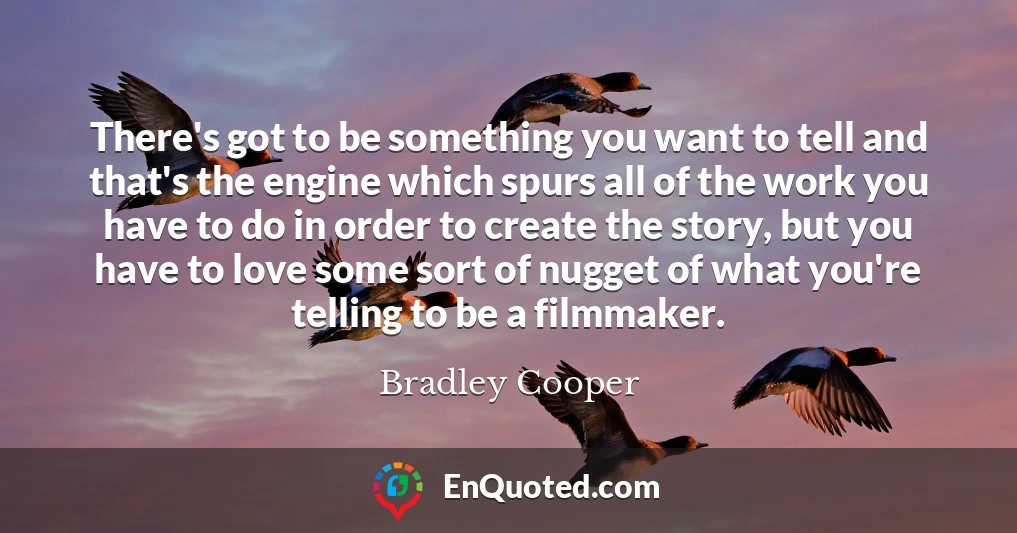 There's got to be something you want to tell and that's the engine which spurs all of the work you have to do in order to create the story, but you have to love some sort of nugget of what you're telling to be a filmmaker.