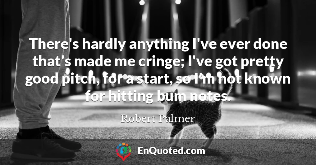 There's hardly anything I've ever done that's made me cringe; I've got pretty good pitch, for a start, so I'm not known for hitting bum notes.