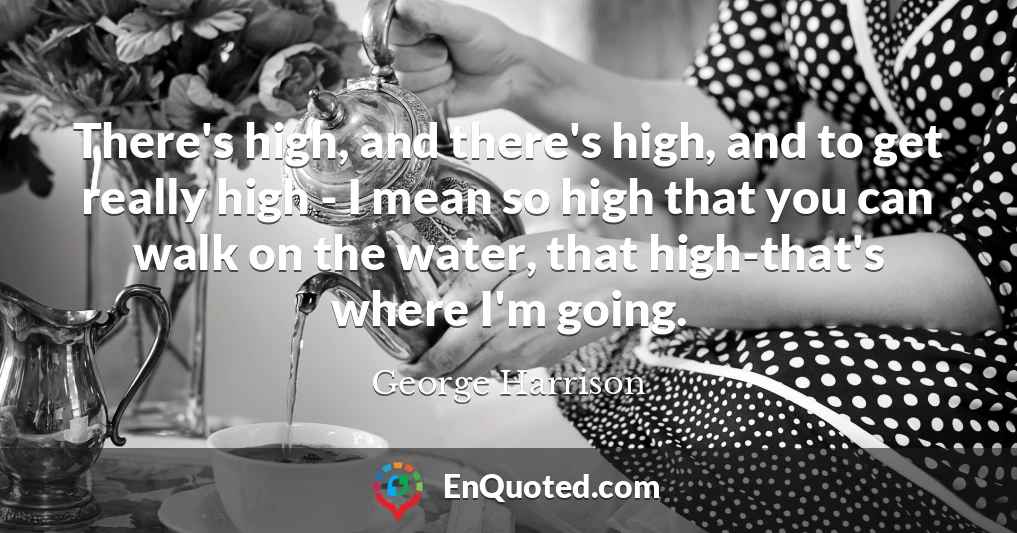 There's high, and there's high, and to get really high - I mean so high that you can walk on the water, that high-that's where I'm going.