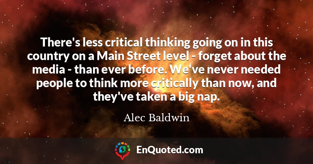There's less critical thinking going on in this country on a Main Street level - forget about the media - than ever before. We've never needed people to think more critically than now, and they've taken a big nap.