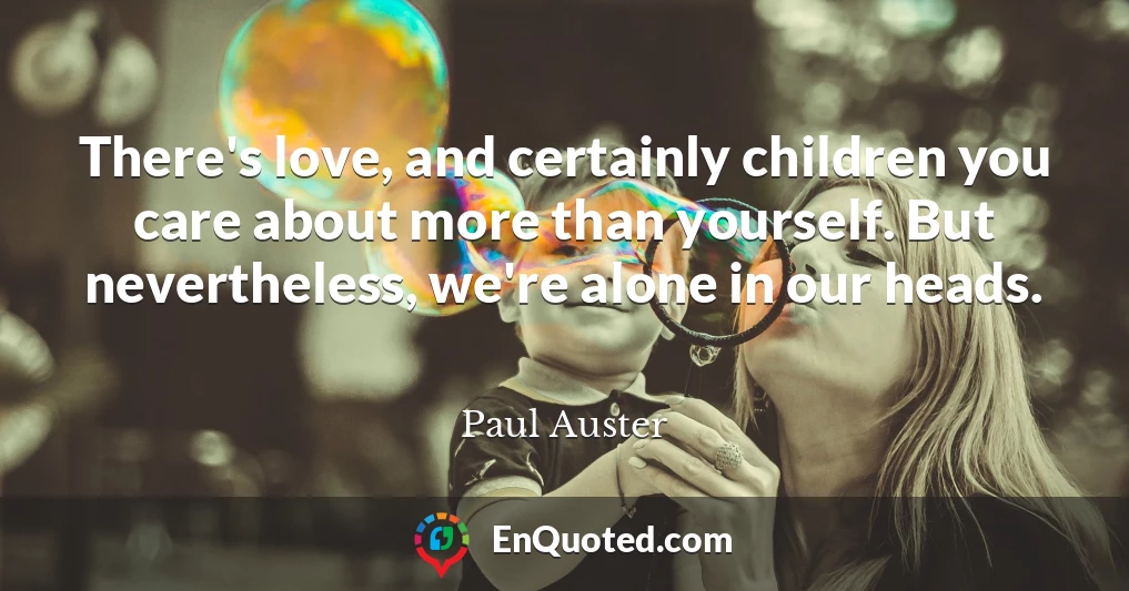 There's love, and certainly children you care about more than yourself. But nevertheless, we're alone in our heads.