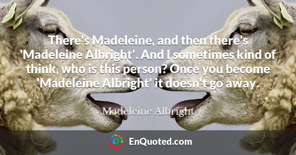 There's Madeleine, and then there's 'Madeleine Albright'. And I sometimes kind of think, who is this person? Once you become 'Madeleine Albright' it doesn't go away.