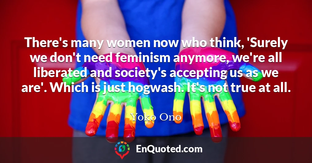There's many women now who think, 'Surely we don't need feminism anymore, we're all liberated and society's accepting us as we are'. Which is just hogwash. It's not true at all.