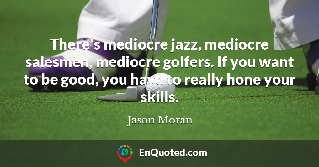 There's mediocre jazz, mediocre salesmen, mediocre golfers. If you want to be good, you have to really hone your skills.