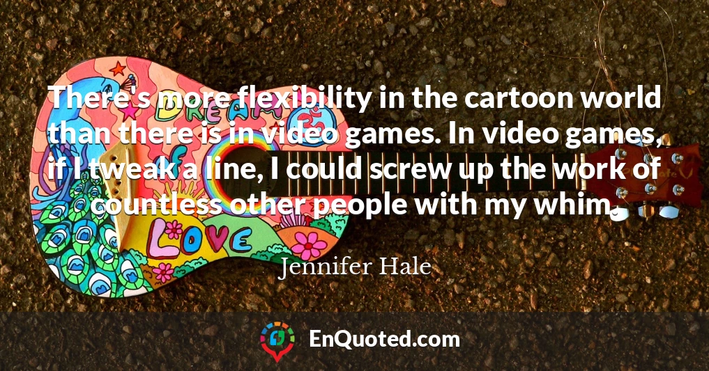 There's more flexibility in the cartoon world than there is in video games. In video games, if I tweak a line, I could screw up the work of countless other people with my whim.