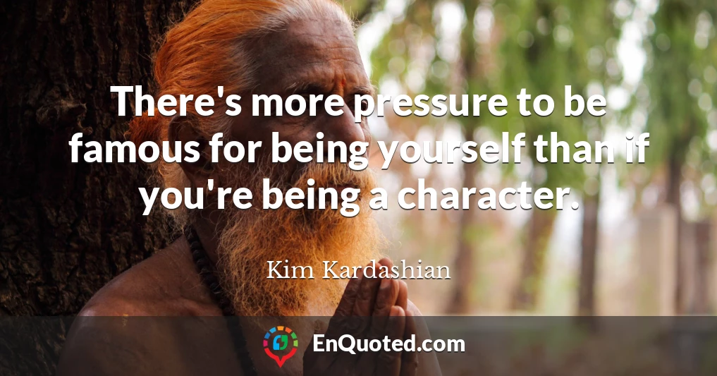 There's more pressure to be famous for being yourself than if you're being a character.
