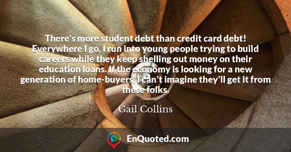 There's more student debt than credit card debt! Everywhere I go, I run into young people trying to build careers while they keep shelling out money on their education loans. If the economy is looking for a new generation of home-buyers, I can't imagine they'll get it from these folks.