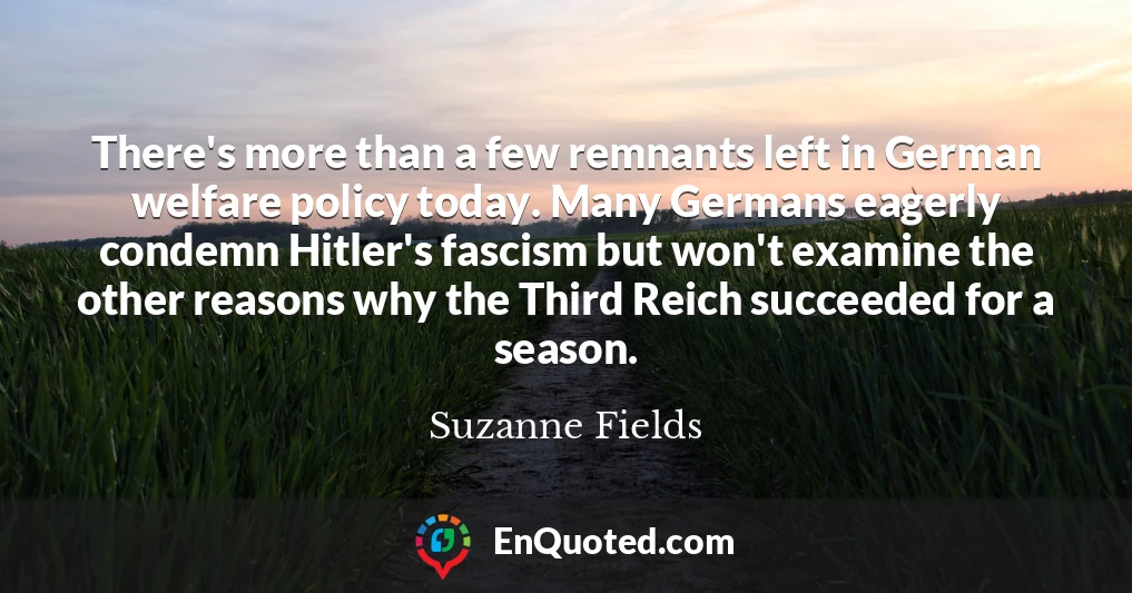 There's more than a few remnants left in German welfare policy today. Many Germans eagerly condemn Hitler's fascism but won't examine the other reasons why the Third Reich succeeded for a season.