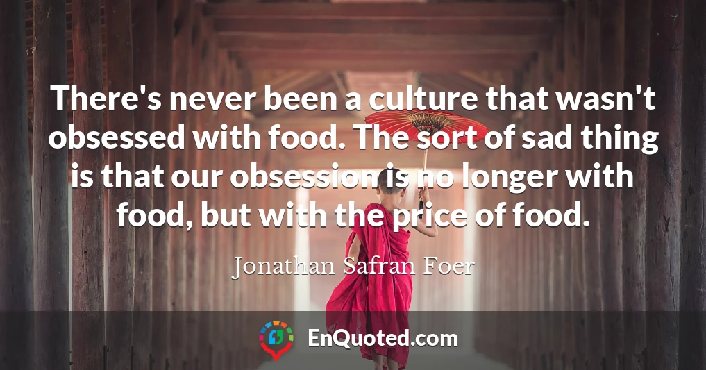 There's never been a culture that wasn't obsessed with food. The sort of sad thing is that our obsession is no longer with food, but with the price of food.