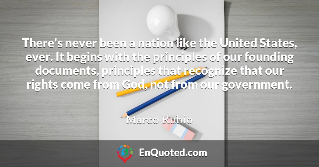 There's never been a nation like the United States, ever. It begins with the principles of our founding documents, principles that recognize that our rights come from God, not from our government.
