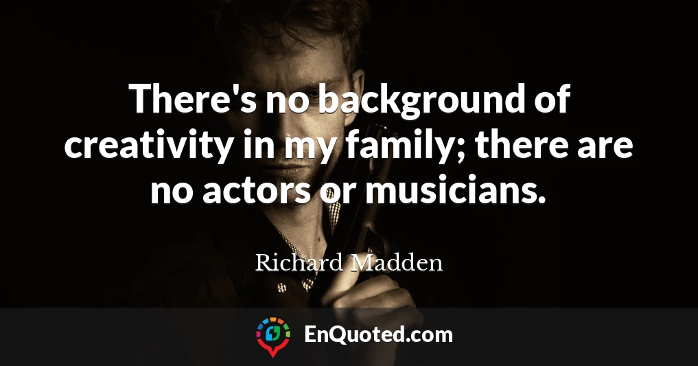 There's no background of creativity in my family; there are no actors or musicians.
