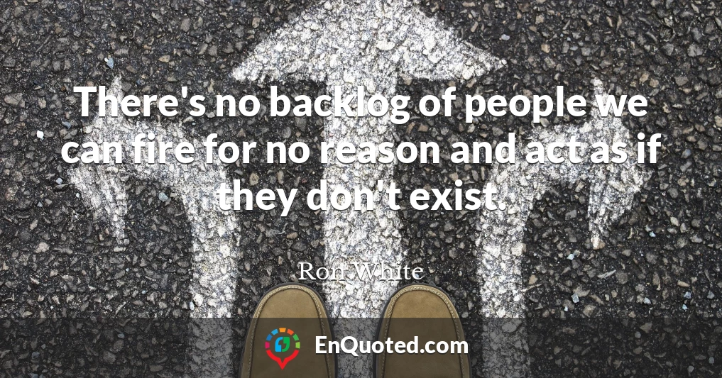 There's no backlog of people we can fire for no reason and act as if they don't exist.