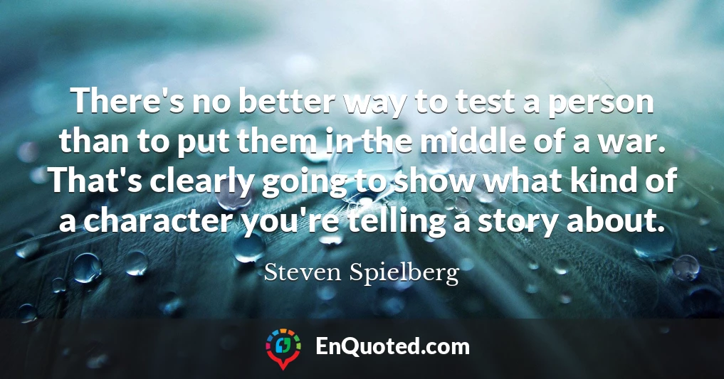 There's no better way to test a person than to put them in the middle of a war. That's clearly going to show what kind of a character you're telling a story about.