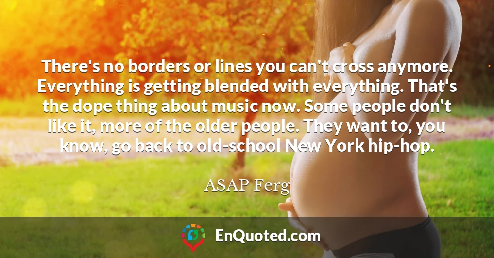 There's no borders or lines you can't cross anymore. Everything is getting blended with everything. That's the dope thing about music now. Some people don't like it, more of the older people. They want to, you know, go back to old-school New York hip-hop.